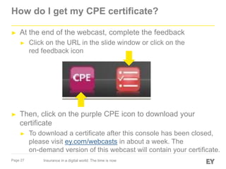 How do I get my CPE certificate?
►

At the end of the webcast, complete the feedback
►

►

Click on the URL in the slide window or click on the
red feedback icon

Then, click on the purple CPE icon to download your
certificate
►

Page 27

To download a certificate after this console has been closed,
please visit ey.com/webcasts in about a week. The
on-demand version of this webcast will contain your certificate.
Insurance in a digital world: The time is now

 