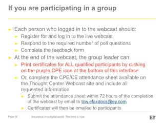 If you are participating in a group
►

Each person who logged in to the webcast should:
►
►
►

►

Register for and log in to the live webcast
Respond to the required number of poll questions
Complete the feedback form

At the end of the webcast, the group leader can:
►

►

Print certificates for ALL qualified participants by clicking
on the purple CPE icon at the bottom of this interface
Or, complete the CPE/CE attendance sheet available on
the Thought Center Webcast site and include all
requested information
►

►
Page 32

Submit the attendance sheet within 72 hours of the completion
of the webcast by email to tcw.efaxdocs@ey.com
Certificates will then be emailed to participants
Insurance in a digital world: The time is now

 