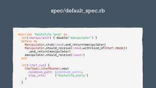 TODO:Add infographics
describe 'hostsfile lwrp' do
let(:manipulator) { double('manipulator') }
before do
Manipulator.stub(:new).and_return(manipulator)
Manipulator.should_receive(:new).with(kind_of(Chef::Node))
.and_return(manipulator)
manipulator.should_receive(:save!)
end
let(:chef_run) {
ChefSpec::ChefRunner.new(
cookbook_path: $cookbook_paths,
step_into: ['hostsfile_entry']
)
}
spec/default_spec.rb
 