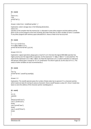 Ehtisham Ali Page 13
42. main()
{
extern int i;
i=20;
printf("%d",i);
}
Answer: Linker Error : Undefined symbol '_i'
Explanation: extern storage class in the following declaration,
extern int i;
specifies to the compiler that the memory for i is allocated in some other program and that address will be
given to the current program at the time of linking. But linker finds that no other variable of name i is available
in any other program with memory space allocated for it. Hence a linker error has occurred .
43. main()
{
int i=-1,j=-1,k=0,l=2,m;
m=i++&&j++&&k++||l++;
printf("%d %d %d %d %d",i,j,k,l,m);
}
Answer: 0 0 1 3 1
Explanation: Logical operations always give a result of 1 or 0. And also the logical AND (&&) operator has
higher priority over the logical OR (||) operator. So the expression ‘i++ && j++ && k++’ is executed first. The
result of this expression is 0 (-1 && -1 && 0 = 0). Now the expression is 0 || 2 which evaluates to 1 (because
OR operator always gives 1 except for ‘0 || 0’ combination- for which it gives 0). So the value of m is 1. The
values of other variables are also incremented by 1.
44. main()
{
char *p;
printf("%d %d ",sizeof(*p),sizeof(p));
}
Answer: 1 2
Explanation: The sizeof() operator gives the number of bytes taken by its operand. P is a character pointer,
which needs one byte for storing its value (a character). Hence sizeof(*p) gives a value of 1. Since it needs two
bytes to store the address of the character pointer sizeof(p) gives 2.
45. main()
{
int i=3;
switch(i)
{
default:printf("zero");
case 1: printf("one");
break;
case 2:printf("two");
break;
case 3: printf("three");
break;
}
}
 