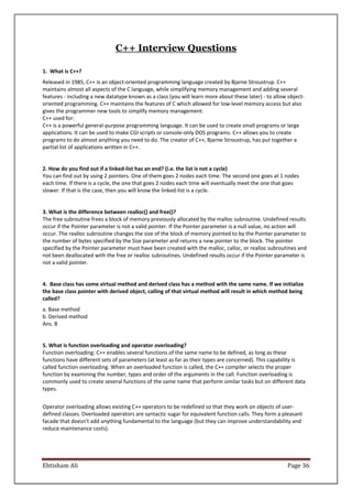 Ehtisham Ali Page 36
C++ Interview Questions
1. What is C++?
Released in 1985, C++ is an object-oriented programming language created by Bjarne Stroustrup. C++
maintains almost all aspects of the C language, while simplifying memory management and adding several
features - including a new datatype known as a class (you will learn more about these later) - to allow object-
oriented programming. C++ maintains the features of C which allowed for low-level memory access but also
gives the programmer new tools to simplify memory management.
C++ used for:
C++ is a powerful general-purpose programming language. It can be used to create small programs or large
applications. It can be used to make CGI scripts or console-only DOS programs. C++ allows you to create
programs to do almost anything you need to do. The creator of C++, Bjarne Stroustrup, has put together a
partial list of applications written in C++.
2. How do you find out if a linked-list has an end? (i.e. the list is not a cycle)
You can find out by using 2 pointers. One of them goes 2 nodes each time. The second one goes at 1 nodes
each time. If there is a cycle, the one that goes 2 nodes each time will eventually meet the one that goes
slower. If that is the case, then you will know the linked-list is a cycle.
3. What is the difference between realloc() and free()?
The free subroutine frees a block of memory previously allocated by the malloc subroutine. Undefined results
occur if the Pointer parameter is not a valid pointer. If the Pointer parameter is a null value, no action will
occur. The realloc subroutine changes the size of the block of memory pointed to by the Pointer parameter to
the number of bytes specified by the Size parameter and returns a new pointer to the block. The pointer
specified by the Pointer parameter must have been created with the malloc, calloc, or realloc subroutines and
not been deallocated with the free or realloc subroutines. Undefined results occur if the Pointer parameter is
not a valid pointer.
4. Base class has some virtual method and derived class has a method with the same name. If we initialize
the base class pointer with derived object, calling of that virtual method will result in which method being
called?
a. Base method
b. Derived method
Ans. B
5. What is function overloading and operator overloading?
Function overloading: C++ enables several functions of the same name to be defined, as long as these
functions have different sets of parameters (at least as far as their types are concerned). This capability is
called function overloading. When an overloaded function is called, the C++ compiler selects the proper
function by examining the number, types and order of the arguments in the call. Function overloading is
commonly used to create several functions of the same name that perform similar tasks but on different data
types.
Operator overloading allows existing C++ operators to be redefined so that they work on objects of user-
defined classes. Overloaded operators are syntactic sugar for equivalent function calls. They form a pleasant
facade that doesn't add anything fundamental to the language (but they can improve understandability and
reduce maintenance costs).
 