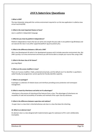 Ehtisham Ali Page 56
JAVA Interview Questions
1.What is JVM?
The Java interpreter along with the runtime environment required to run the Java application in called as Java
virtual machine(JVM)
2. What is the most important feature of Java?
Java is a platform independent language.
3. What do you mean by platform independence?
Platform independence means that we can write and compile the java code in one platform (eg Windows) and
can execute the class in any other supported platform eg (Linux,Solaris,etc).
4. What is the difference between a JDK and a JVM?
JDK is Java Development Kit which is for development purpose and it includes execution environment also. But
JVM is purely a run time environment and hence you will not be able to compile your source files using a JVM.
5. What is the base class of all classes?
java.lang.Object
6. What are the access modifiers in Java?
There are 3 access modifiers. Public, protected and private, and the default one if no identifier is specified is
called friendly, but programmer cannot specify the friendly identifier explicitly.
7. What is are packages?
A package is a collection of related classes and interfaces providing access protection and namespace
management.
8. What is meant by Inheritance and what are its advantages?
Inheritance is the process of inheriting all the features from a class. The advantages of inheritance are
reusability of code and accessibility of variables and methods of the super class by subclasses.
9. What is the difference between superclass and subclass?
A super class is a class that is inherited whereas sub class is a class that does the inheriting.
10. What is an abstract class?
An abstract class is a class designed with implementation gaps for subclasses to fill in and is deliberately
incomplete.
 
