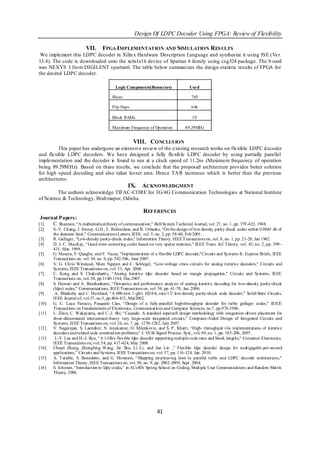 Design Of LDPC Decoder Using FPGA: Review of Flexibility

                          VII.     FPGA IMPLEMENTATION AND SIMULATION RES ULTS
 We implement this LDPC decoder in Xilin x Hardware Description Language and synthesize it using ISE (Ver.
13.4). The code is downloaded onto the xc6slx16 device of Spartan 6 family using csg324 package. The b oard
was NEXYS 3 fro m DIGILENT s partan6. The table below summarizes the design statistic results of FPGA for
the desired LDPC decoder.

                                           Logic Components(Resources)               Used

                                         Slices                                       765

                                         Flip flops                                   646

                                         Block RAMs                                   19

                                         Maximum Frequency of Operation           89.29MHz


                                                      VIII. CONCLUS ION
         This paper has undergone an extensive review of the existing research works on flexible LDPC d ecoder
and flexible LDPC decoders. We have designed a fully flexib le LDPC decoder by using partially parallel
implementation and the decoder is found to run at a clock speed of 11.2ns (Maximu m frequency of operation
being 89.29M Hz). Based on these results, we conclude that the proposed architecture provides better solution
for high speed decoding and also takes lesser area. Hence TA R increases which is better than the previous
architectures.
                                                  IX.     ACKNOWLEDGMENT
         The authors acknowledge TIFAC-CORE for 3G/4G Co mmunication Technologies at National Institute
of Science & Technology, Brah mapur, Odisha.

                                                           REFERENCES
 Journal Papers:
[1]   C. Shannon, “A mathematical theory of communication," Bell System T echnical Journal, vol. 27, no. 1, pp. 379 -423, 1948.
[2]     S.-Y. Chung, J. Forney, G.D., T . Richardson, and R. Urbanke, “On the design of low density parity check codes within 0.0045 db of
        the shannon limit," Communications Letters, IEEE, vol. 5, no. 2, pp. 58-60, Feb 2001.
[3]     R. Gallager, “Low-density parity-check codes," Information Theory, IEEE T ransactions on, vol. 8, no. 1, pp. 21-28, Jan 1962.
[4]     D. J. C. MacKay, “Good error-correcting codes based on very sparse matrices,” IEEE Trans. Inf. T heory, vol. 45, no. 2, pp. 399–
        431, Mar. 1999.
[5]     G. Masera, F. Quaglio, and F. Vacca, “Implement ation of a flexible LDPC decoder,"Circuits and Systems II: Express Briefs, IEEE
        Transactions on, vol. 54, no. 6, pp. 542-546, June 2007.
[6]     V. G. Chris Winstead, Nhan Nguyen and C. Schlegel, “Low-voltage cmos circuits for analog iterative decoders," Circuits and
        Systems, IEEE Transactions on, vol. 53, Apr. 2006.
[7]     C. Kong and S. Chakrabartty, “Analog iterative ldpc decoder based on margin propagation," Circuits and Systems, IEEE
        Transactions on, vol..54, pp.1140-1144, Dec.2007.
[8]     S. Hemati and A. Banihashemi, “Dynamics and performance analysis of analog iterative decoding for low-density parity-check
        (ldpc) codes," Communications, IEEE Transactions on, vol. 54, pp. 61 -70, Jan. 2006.
[9]      A. Blanksby and C. Howland, “A 690-mw 1-gb/s 1024-b, rate-1/2 low-density parity-check code decoder," Solid-State Circuits,
        IEEE Journal of, vol.37, no.3, pp.404-412, Mar2002.
[10]    G. C. Luca Fanucci, Pasquale Ciao, “Design of a fully -parallel high-throughput decoder for turbo gallager codes," IEICE
        Transactions on Fundamentals of Electronics, Communications and Computer Sciences, no.7, pp.976-1986.
[11]    L. Zhou, C. Wakayama, and C.-J. Shi, “Cascade: A standard supercell design methodology with congestion-driven placement for
        three-dimensional interconnect -heavy very large-scale integrated circuits," Computer-Aided Design of Integrated Circuits and
        Systems, IEEE Transactions on, vol. 26, no. 7, pp. 1270-1282, July 2007.
[12]    V. Nagarajan, S. Laendner, N. Jayakumar, O. Milenkovic, and S. P. Khatri, “High- throughput vlsi implementations of iterative
        decoders and related code construction problems," J. VLSI Signal Process. Syst., vol. 49, no. 1, pp. 185-206, 2007.
[13]     J.-Y. Lee and H.-J. Ryu, “A 1-Gb/s flexible ldpc decoder supporting multiple code rates and block lengths," Consumer Electronics,
        IEEE Transactions on, vol. 54, pp. 417-424, May 2008.
[14]    Chuan Zhang, Zhongfeng Wang, Jin Sha, Li Li, and Jun Lin ,” Flexible ldpc decoder design for multigigabit -per-second
        applications,” Circuits and Systems, IEEE Transactions on, vol. 57, pp. 116 -124, Jan. 2010.
[15]    A. T arable, S. Benedetto, and G. Montorsi, “ Mapping interleaving laws to parallel turbo and LDPC decoder architectures,"
        Information Theory, IEEE Transactions on, vol. 50, no. 9, pp. 2002-2009, Sept. 2004.
[16]    S. Johnson, “Introduction to ldpc codes," in ACoRN Spring School on Coding, Multiple User Communications and Random Matrix
        Theory, 2006.




                                                                  41
 