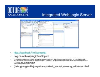 Integrated WebLogic Server




•  http://localhost:7101/console/
•  Log on with weblogic/weblogic1
•  C:Documents and Settings<user>Application DataJDeveloper...
   DefaultDomainbin
•  (debug) -agentlib:jdwp=transport=dt_socket,server=y,address=1446
 