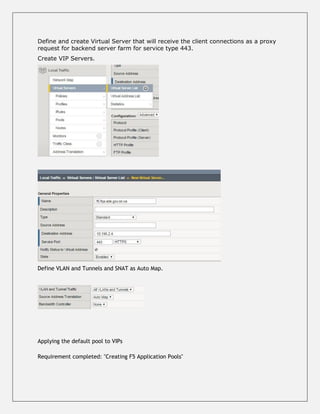 Define and create Virtual Server that will receive the client connections as a proxy
request for backend server farm for service type 443.
Create VIP Servers.
Define VLAN and Tunnels and SNAT as Auto Map.
Applying the default pool to VIPs
Requirement completed: "Creating F5 Application Pools"
 