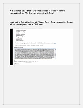 It is assumed you either have direct access to Internet on this
connection from F5, if so you proceed with Step 2,
Next on the Activation Page at F5.com Enter/ Copy the product Dossier
within the required space, Click Next..
 