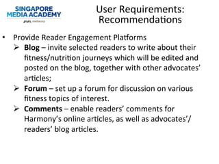 •  Provide	
  Reader	
  Engagement	
  Planorms	
  
Ø  Blog	
  –	
  invite	
  selected	
  readers	
  to	
  write	
  about	
  their	
  
ﬁtness/nutri@on	
  journeys	
  which	
  will	
  be	
  edited	
  and	
  
posted	
  on	
  the	
  blog,	
  together	
  with	
  other	
  advocates’	
  
ar@cles;	
  
Ø  Forum	
  –	
  set	
  up	
  a	
  forum	
  for	
  discussion	
  on	
  various	
  
ﬁtness	
  topics	
  of	
  interest.	
  
Ø  Comments	
  –	
  enable	
  readers’	
  comments	
  for	
  
Harmony’s	
  online	
  ar@cles,	
  as	
  well	
  as	
  advocates’/
readers’	
  blog	
  ar@cles.	
  
User	
  Requirements:	
  
Recommenda@ons	
  
 
