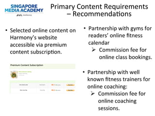 Primary	
  Content	
  Requirements	
  
–	
  Recommenda@ons	
  
•  Selected	
  online	
  content	
  on	
  
Harmony’s	
  website	
  
accessible	
  via	
  premium	
  
content	
  subscrip@on.	
  
•  Partnership	
  with	
  gyms	
  for	
  
readers’	
  online	
  ﬁtness	
  
calendar	
  
Ø  Commission	
  fee	
  for	
  
online	
  class	
  bookings.	
  
•  Partnership	
  with	
  well	
  
known	
  ﬁtness	
  trainers	
  for	
  
online	
  coaching:	
  
Ø  Commission	
  fee	
  for	
  
online	
  coaching	
  
sessions.	
  
 