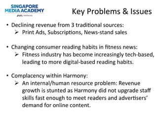 Key	
  Problems	
  &	
  Issues	
  	
  
•  Declining	
  revenue	
  from	
  3	
  tradi@onal	
  sources:	
  
Ø  Print	
  Ads,	
  Subscrip@ons,	
  News-­‐stand	
  sales	
  
	
  
•  Changing	
  consumer	
  reading	
  habits	
  in	
  ﬁtness	
  news:	
  
Ø  Fitness	
  industry	
  has	
  become	
  increasingly	
  tech-­‐based,	
  
leading	
  to	
  more	
  digital-­‐based	
  reading	
  habits.	
  
•  Complacency	
  within	
  Harmony:	
  
Ø  An	
  internal/human	
  resource	
  problem:	
  Revenue	
  
growth	
  is	
  stunted	
  as	
  Harmony	
  did	
  not	
  upgrade	
  staﬀ	
  
skills	
  fast	
  enough	
  to	
  meet	
  readers	
  and	
  adver@sers’	
  
demand	
  for	
  online	
  content.	
  
 