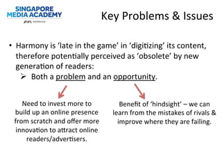 Key	
  Problems	
  &	
  Issues	
  	
  
	
  
•  Harmony	
  is	
  ‘late	
  in	
  the	
  game’	
  in	
  ‘digi@zing’	
  its	
  content,	
  
therefore	
  poten@ally	
  perceived	
  as	
  ‘obsolete’	
  by	
  new	
  
genera@on	
  of	
  readers:	
  
Ø  Both	
  a	
  problem	
  and	
  an	
  opportunity.	
  
Need	
  to	
  invest	
  more	
  to	
  
build	
  up	
  an	
  online	
  presence	
  
from	
  scratch	
  and	
  oﬀer	
  more	
  
innova@on	
  to	
  aWract	
  online	
  
readers/adver@sers.	
  
Beneﬁt	
  of	
  ‘hindsight’	
  –	
  we	
  can	
  
learn	
  from	
  the	
  mistakes	
  of	
  rivals	
  &	
  
improve	
  where	
  they	
  are	
  failing.	
  
 