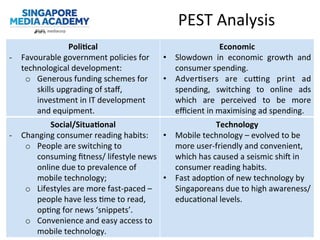 PEST	
  Analysis	
  
Poli;cal	
  
-­‐  Favourable	
  government	
  policies	
  for	
  
technological	
  development:	
  
o  Generous	
  funding	
  schemes	
  for	
  
skills	
  upgrading	
  of	
  staﬀ,	
  
investment	
  in	
  IT	
  development	
  
and	
  equipment.	
  
Economic	
  
•  Slowdown	
   in	
   economic	
   growth	
   and	
  
consumer	
  spending.	
  
•  Adver@sers	
   are	
   cu`ng	
   print	
   ad	
  
spending,	
   switching	
   to	
   online	
   ads	
  
which	
   are	
   perceived	
   to	
   be	
   more	
  
eﬃcient	
  in	
  maximising	
  ad	
  spending.	
  
Social/Situa;onal	
  
-­‐  Changing	
  consumer	
  reading	
  habits:	
  
o  People	
  are	
  switching	
  to	
  
consuming	
  ﬁtness/	
  lifestyle	
  news	
  
online	
  due	
  to	
  prevalence	
  of	
  
mobile	
  technology;	
  
o  Lifestyles	
  are	
  more	
  fast-­‐paced	
  –	
  
people	
  have	
  less	
  @me	
  to	
  read,	
  
op@ng	
  for	
  news	
  ‘snippets’.	
  
o  Convenience	
  and	
  easy	
  access	
  to	
  
mobile	
  technology.	
  
Technology	
  
•  Mobile	
  technology	
  –	
  evolved	
  to	
  be	
  
more	
  user-­‐friendly	
  and	
  convenient,	
  
which	
  has	
  caused	
  a	
  seismic	
  shie	
  in	
  
consumer	
  reading	
  habits.	
  
•  Fast	
  adop@on	
  of	
  new	
  technology	
  by	
  
Singaporeans	
  due	
  to	
  high	
  awareness/
educa@onal	
  levels.	
  
 