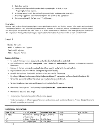  Data Base testing.
 Giving mandatory information of a defect to developers in order to fix it
Preparing Summary Reports.
 Preparing Lesson Learnt documents from the previous project testing experience.
 Preparing Suggestion Documents to improve the quality of the application.
 Communication with the Test Lead / Test Manager.
Description:
Resume fox is smart e-Recruitment software that streamlines the entire recruitment process in corporate and placement
companies of all sizes. This software builds a centralized database of candidates, clients, requirements, schedules, events,
and transactions and provides real-time access to all of this information to authorized users with specific user permissions.
It is very easy to deploy and use across your organization and enables all your associates to work collaboratively.
Project 2
Client :- Adrenalin
Role :- Software Test Engineer
Tool :- ALM, Selenium
Title :- Resume Parser
Responsibilities :-
 To read all the requirement documents and understand what needs to be tested.
 Documented and executed Test plans, Test cases and Test scripts based on business requirement
document.
 Execute all the test cases and report defects, define severity and priority for each defect.
 Organized test suites for both unit testing and regression testing.
 Develop and maintain data-driven, Keyword-driven and Hybrid framework.
 Developed SQL queries that peered into the back end to verify transaction performed on the front end GUI .
 Wrote SQL queries to validate that actual test results match expected result.
 Written Data Driven test cases and Analyzed test results in TestNG reports.
 Maintained Test Logs and Test Summary Reports( TestNG,XSLT report ,Extent report).
 Maintained detailed test logs.
 Implemented Automated execution of tests using Maven
 Tested applications in different types of browsers and versions, such as Internet Explorer, Firefox, Google Chrome to
simulate production environment.
EDUCATIONAL CREDENTIALS:-
EDUCATION COLLEGE/SCHOOL UNIVERSITY/BOARD YEAR PERCENTAGE
BE (CSE) Priyadarshini College
of Engineering
Nagpur University 2015 74
12th
H D Jain College, Ara B.S.E.B, Patna 2011 72
10th
G B O High School B.S.E.B, Patna 2009 70
3
 