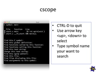 cscope	
  
•  CTRL-­‐D	
  to	
  quit	
  
•  Use	
  arrow	
  key	
  
<up>,	
  <down>	
  to	
  
select	
  
•  Type	
  symbol	
  name	
  
your	
  want	
  to	
  
search	
  

 
