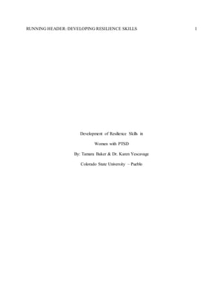 RUNNING HEADER: DEVELOPING RESILIENCE SKILLS 1
Development of Resilience Skills in
Women with PTSD
By: Tamara Baker & Dr. Karen Yescavage
Colorado State University – Pueblo
 