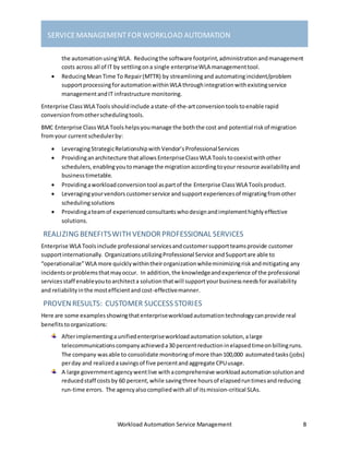 Workload Automation Service Management 8
SERVICEMANAGEMENTFORWORKLOAD AUTOMATION
the automationusingWLA. Reducingthe software footprint,administrationandmanagement
costs across all of IT by settlingona single enterpriseWLA managementtool.
 ReducingMeanTime To Repair(MTTR) by streamliningand automatingincident/problem
supportprocessingforautomationwithinWLA throughintegrationwithexistingservice
managementandIT infrastructure monitoring.
Enterprise ClassWLA Tools shouldinclude astate-of-the-artconversiontoolstoenable rapid
conversionfromotherschedulingtools.
BMC Enterprise ClassWLA Tools helpsyoumanage the boththe cost and potential riskof migration
fromyour currentschedulerby:
 LeveragingStrategicRelationshipwith Vendor’s ProfessionalServices
 Providinganarchitecture thatallows EnterpriseClassWLA Tools tocoexistwithother
schedulers,enablingyoutomanage the migrationaccordingtoyour resource availabilityand
businesstimetable.
 Providingaworkloadconversiontool aspartof the Enterprise ClassWLA Toolsproduct.
 Leveragingyourvendors customerservice andsupportexperiencesof migratingfromother
schedulingsolutions
 Providingateamof experiencedconsultantswhodesignandimplementhighlyeffective
solutions.
REALIZING BENEFITSWITH VENDORPROFESSIONAL SERVICES
Enterprise WLA Toolsinclude professional servicesandcustomersupportteamsprovide customer
supportinternationally. OrganizationsutilizingProfessional Service andSupportare able to
“operationalize”WLA more quicklywithintheirorganizationwhileminimizingriskandmitigating any
incidentsorproblemsthatmayoccur. In addition,the knowledgeandexperience of the professional
servicesstaff enableyoutoarchitecta solutionthatwill supportyourbusinessneedsforavailability
and reliabilityinthe mostefficientandcost-effectivemanner.
PROVENRESULTS: CUSTOMER SUCCESS STORIES
Here are some examplesshowingthatenterpriseworkloadautomationtechnologycanprovide real
benefitstoorganizations:
Afterimplementingaunifiedenterpriseworkloadautomationsolution,alarge
telecommunicationscompanyachieveda30 percentreductioninelapsedtimeonbillingruns.
The company wasable to consolidate monitoringof more than100,000 automatedtasks(jobs)
perday and realizedasavingsof five percentandaggregate CPUusage.
A large governmentagencywentlive withacomprehensive workloadautomationsolutionand
reducedstaff costsby 60 percent,while savingthree hoursof elapsedruntimesandreducing
run-time errors. The agencyalsocompliedwithall of itsmission-critical SLAs.
 