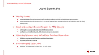 ● Getting Started
● https://developers.redhat.com/blog/2019/12/16/getting-started-with-red-hat-integration-service-registry
● https://developers.redhat.com/blog/2020/12/09/new-features-and-storage-options-in-red-hat-integration-service-r
egistry-1-1-ga
● Install and configure Service Registry for AMQ Streams
● Installing Service Registry from the OpenShift OperatorHub
● Configuring Service Registry with AMQ Streams storage on OpenShift
● Validating Schemas using Kafka Client Serializer/Deserializer
● Validating schemas using Kafka client serializers/deserializers
● Strategies to look up a schema
● Service Registry Java Client
● Managing Service Registry content using the Java client
EVENT-DRIVEN APIS & SCHEMA GOVERNANCE
Useful Bookmarks
35
 