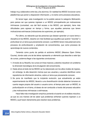 III Congreso de Investigación e Innovación Educativa
15, 16 y 17 de junio de 2016
Alicia Angélica Núñez Urbina y Alexandro Escudero Nahón
254
trabajo muy colaborativo entre las y los alumnos. En realidad los MOOC funcionan como
plataformas que ponen a disposición información, y no tanto como procesos educativos.
En tercer lugar, esta investigación no ha podido saturar la categoría Motivación,
pero parece ser que quienes ingresan a un MOOC principalmente por motivaciones
intrínsecas (curiosidad, uso del fácil acceso a los MOOC, por ejemplo), tiene más
dificultades para egresar en tiempo y forma, que aquellas personas que tienen
motivaciones extrínsecas (indicaciones de superiores, por ejemplo).
Por último, es relevante que las personas que desean aprender un nuevo tema o
disciplina en los MOOC, deserte con más facilidad que aquellos que quieren “recordar” o
profundizar en un tema que previamente conocen. Los MOOC tienen más potencial como
procesos de profundización y ampliación de conocimientos, que como procesos de
aprendizaje de nuevos contenidos.
Teniendo como punto de partida el acrónimo MOOC (Massive Open Online
Course), donde cada una de las letras representa un elemento que describe a este tipo
de cursos, podemos llegar a las siguientes conclusiones:
1. A través de su filosofía, los cursos en línea masivos y abiertos resuelven sin problema
la dimensión tecnológica de la divulgación del conocimiento.
2. Hasta ahora el éxito de los MOOC se ha relacionado con los altos niveles de ingreso,
sin embargo, la alta deserción insinúa que sus usuarias y usuarios identifican como
repositorios de información atractiva, sobre un tema que previamente conocen.
3. Se pone de manifiesto que la incipiente evolución, que actualmente ya están
experimentando los MOOC, llevará a una diversificación donde deberían tomarse en
cuenta rasgos propios del usuario o usuaria como: el tiempo para usar un MOOC, la
profundización en el tema, el deseo de ser conducido a través del proceso educativo
y las motivaciones intrínsecas o extrínsecas.
Hace falta más investigación empírica poniendo el acento en el análisis inductivo,
ya que es una manera útil de saber qué problemas enfrentan quienes ingresan a un
MOOC y qué hacen diariamente para resolver esos problemas.
 