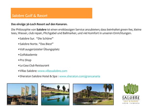 Salobre Golf & Resort

Das einzige 36‐Loch Resort auf den Kanaren.
Die Philosophie von Salobre ist einen erstklassigen Service anzubieten; dass beinhaltet green fee, kleine
tees, Wasser, club repair, Pitchgabel und Ballmarker, und viel Komfort in unseren Einrichtungen.
     •Salobre Sur.  “Die Schöne”
     •Salobre Norte. “Das Biest”
     •Voll ausgerüsteter Übungsplatz
                                                                         Los Lagos          Golfers
                                                                                           Villa Golfers
     •Golfakademie
     •Pro Shop
     •La Casa Club Restaurant
     •Villas Salobre: www.villassalobre.com
     •Sheraton Salobre Hotel & Spa : www.sheraton.com/grancanaria
 