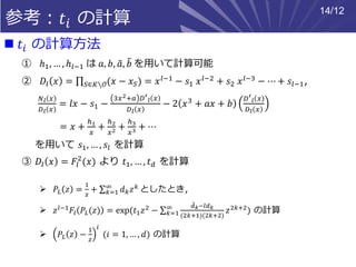参考：𝑡𝑖 の計算
◼ 𝑡𝑖 の計算方法
① ℎ1, … , ℎ𝑙−1 は 𝑎, 𝑏, ෤𝑎, ෨𝑏 を用いて計算可能
② 𝐷𝑙 𝑥 = ς 𝑆∈𝐾∖𝒪(𝑥 − 𝑥 𝑆) = 𝑥 𝑙−1 − 𝑠1 𝑥 𝑙−2 + 𝑠2 𝑥 𝑙−3 − ⋯ + 𝑠𝑙−1,
𝑁 𝑙 𝑥
𝐷 𝑙 𝑥
= 𝑙𝑥 − 𝑠1 −
3𝑥2+𝑎 𝐷′
𝑙 𝑥
𝐷 𝑙 𝑥
− 2 𝑥3 + 𝑎𝑥 + 𝑏
𝐷′
𝑙 𝑥
𝐷 𝑙 𝑥
= 𝑥 +
ℎ1
𝑥
+
ℎ2
𝑥2 +
ℎ3
𝑥3 + ⋯
を用いて 𝑠1, … , 𝑠𝑙 を計算
③ 𝐷𝑙 𝑥 = 𝐹𝑙
2
(𝑥) より 𝑡1, … , 𝑡 𝑑 を計算
➢ 𝑃𝐿 𝑧 =
1
𝑧
+ σ 𝑘=1
∞
𝑑 𝑘 𝑧 𝑘 としたとき，
➢ 𝑧 𝑙−1 𝐹𝑙 𝑃𝐿(𝑧) = exp(𝑡1 𝑧2 − σ 𝑘=1
∞ ෨𝑑 𝑘−𝑙𝑑 𝑘
(2𝑘+1)(2𝑘+2)
𝑧2𝑘+2) の計算
➢ 𝑃𝐿 𝑧 −
1
𝑧
𝑖
(𝑖 = 1, … , 𝑑) の計算
14/12
 