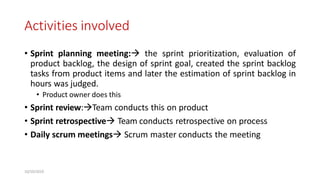 Activities involved
• Sprint planning meeting: the sprint prioritization, evaluation of
product backlog, the design of sprint goal, created the sprint backlog
tasks from product items and later the estimation of sprint backlog in
hours was judged.
• Product owner does this
• Sprint review:Team conducts this on product
• Sprint retrospective Team conducts retrospective on process
• Daily scrum meetings Scrum master conducts the meeting
10/10/2019
 