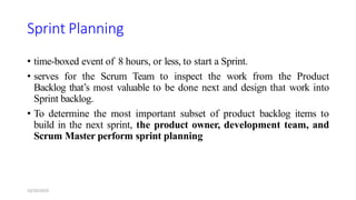 Sprint Planning
• time-boxed event of 8 hours, or less, to start a Sprint.
• serves for the Scrum Team to inspect the work from the Product
Backlog that’s most valuable to be done next and design that work into
Sprint backlog.
• To determine the most important subset of product backlog items to
build in the next sprint, the product owner, development team, and
Scrum Master perform sprint planning
10/10/2019
 