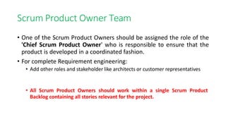 Scrum Product Owner Team
• One of the Scrum Product Owners should be assigned the role of the
'Chief Scrum Product Owner' who is responsible to ensure that the
product is developed in a coordinated fashion.
• For complete Requirement engineering:
• Add other roles and stakeholder like architects or customer representatives
• All Scrum Product Owners should work within a single Scrum Product
Backlog containing all stories relevant for the project.
 