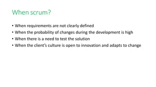 When scrum?
• When requirements are not clearly defined
• When the probability of changes during the development is high
• When there is a need to test the solution
• When the client’s culture is open to innovation and adapts to change
 