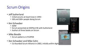 Scrum Origins
• Jeff Sutherland
• Initial scrums at Easel Corp in 1993
• IDX and 500+ people doing Scrum
• Ken Schwaber
• ADM
• Scrum presented at OOPSLA 96 with Sutherland
• Author of three books on Scrum
• Mike Beedle
• Scrum patterns in PLOPD4
• Ken Schwaber and Mike Cohn
• Co-founded Scrum Alliance in 2002, initially within Agile Alliance
 