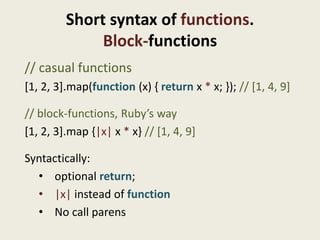 Short syntax of functions.
              Block-functions
// casual functions
[1, 2, 3].map(function (x) { return x * x; }); // [1, 4, 9]

// block-functions, Ruby’s way
[1, 2, 3].map {|x| x * x} // [1, 4, 9]

Syntactically:
  • optional return;
  • |x| instead of function
  • No call parens
 