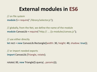 External modules in ES6
// on file system
module $ = require(“./library/selector.js”);

// globally, from the Net, we define the name of the module
module CanvasLib = require(“http:// ... /js-modules/canvas.js”);

// use either directly
let rect = new CanvasLib.Rectangle({width: 30, height: 40, shadow: true});

// or import needed exports
import CanvasLib.{Triangle, rotate};

rotate(-30, new Triangle($.query(...params)));
 