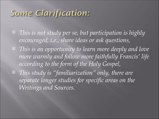  This is not study per se, but participation is highly
encouraged, i.e., share ideas or ask questions,
 This is an opportunity to learn more deeply and love
more warmly and follow more faithfully Francis’ life
according to the form of the Holy Gospel,
 This study is “familiarization” only, there are
separate longer studies for specific areas on the
Writings and Sources.
 