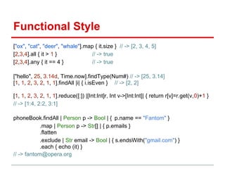 Functional Style
["ox", "cat", "deer", "whale"].map { it.size } // -> [2, 3, 4, 5]
[2,3,4].all { it > 1 }           // -> true
[2,3,4].any { it == 4 }          // -> true

["hello", 25, 3.14d, Time.now].findType(Num#) // -> [25, 3.14]
[1, 1, 2, 3, 2, 1, 1].findAll |i| { i.isEven } // -> [2, 2]

[1, 1, 2, 3, 2, 1, 1].reduce([:]) |[Int:Int]r, Int v->[Int:Int]| { return r[v]=r.get(v,0)+1 }
// -> [1:4, 2:2, 3:1]

phoneBook.findAll | Person p -> Bool | { p.name == "Fantom" }
            .map | Person p -> Str[] | { p.emails }
            .flatten
            .exclude | Str email -> Bool | { s.endsWith("gmail.com") }
            .each { echo (it) }
// -> fantom@opera.org
 