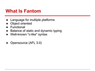 What Is Fantom
●   Language for multiple platforms
●   Object oriented
●   Functional
●   Balance of static and dynamic typing
●   Well-known "c-like" syntax

● Opensource (AFL 3.0)
 