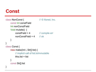 Const
class NonConst {                     // © Xored, Inc.
    const Int constField
    Int nonConstField
    Void mutate() {
         constField = 4              // compile err
         nonConstField = 4           // ok
    }
}
class Const {
    new make(Int i, Str[] list) {
         // implicit call of list.toImmutable
         this.list = list
    }
    const Str[] list
}
 