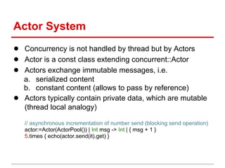 Actor System
● Concurrency is not handled by thread but by Actors
● Actor is a const class extending concurrent::Actor
● Actors exchange immutable messages, i.e.
    a. serialized content
    b. constant content (allows to pass by reference)
●   Actors typically contain private data, which are mutable
    (thread local analogy)

    // asynchronous incrementation of number send (blocking send operation)
    actor:=Actor(ActorPool()) | Int msg -> Int | { msg + 1 }
    5.times { echo(actor.send(it).get) }
 