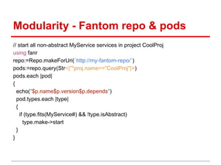 Modularity - Fantom repo & pods
// start all non-abstract MyService services in project CoolProj
using fanr
repo:=Repo.makeForUri(`http://my-fantom-repo/`)
pods:=repo.query(Str<|"*proj.name=="CoolProj"|>)
pods.each |pod|
{
  echo("$p.name$p.version$p.depends")
  pod.types.each |type|
  {
    if (type.fits(MyService#) && !type.isAbstract)
      type.make->start
  }
}
 