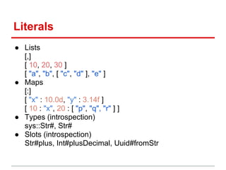 Literals
● Lists
  [,]
  [ 10, 20, 30 ]
  [ "a", "b", [ "c", "d" ], "e" ]
● Maps
  [:]
  [ "x" : 10.0d, "y" : 3.14f ]
  [ 10 : "x", 20 : [ "p", "q", "r" ] ]
● Types (introspection)
  sys::Str#, Str#
● Slots (introspection)
  Str#plus, Int#plusDecimal, Uuid#fromStr
 