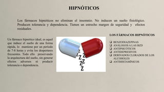HIPNÓTICOS
Los fármacos hipnóticos no eliminan el insomnio. No inducen un sueño fisiológico.
Producen tolerancia y dependencia. Tienen un estrecho margen de seguridad y efectos
residuales.
Un fármaco hipnótico ideal, es aquel
que induce el sueño de una forma
rápida, lo mantiene por un período
de 7-8 horas y evita los despertares
frecuentes. Todo ello preservando
la arquitectura del sueño, sin generar
efectos adversos ni producir
tolerancia o dependencia.
LOS FÁRMACOS HIPNÓTICOS
 BENZODIAZEPINAS
 ANÁLOGOS A LAS BZD
 ANTIPSICÓTICOS
 ANTIDEPRESIVOS
 DERIVADOS CLORADOS DE LOS
ALCOHOLES
 ANTIHISTAMÍNICOS
 