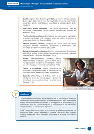 Unidad 2 | Sesión 1 23
MINEDU - Dirección de Formación Docente en Servicio, 2024
Curso virtual Metodologías activas para el desarrollo de la competencia lectora
• Establecer propósitos claros de aprendizaje. El docente define el propósito
del área para desarrollar la competencia y fortalecer la comprensión lectora
alineándose con los estándares de aprendizaje y las necesidades de los
estudiante
• Seleccionar temas relevantes. Elige temas significativos para los
estudiantes, conectándolos con sus intereses, experiencias y el mundo real
(Krajewski, 2015).
• Planificar tareas desafiantes: Diseña tareas que promuevan la exploración,
el análisis, la síntesis y la evaluación crítica de textos, fomentando el
pensamiento profundo. (Guerrero, 2019).
• Integrar recursos variados: Incorpora una amplia gama de textos,
incluyendo literarios, informativos, académicos y multimodales, para
enriquecer la experiencia lectora. (Solís, 2017).
• Guiar el proceso de investigación. Orienta a los estudiantes en la búsqueda,
selección y análisis de información relevante para el proyecto, utilizando
diversas fuentes confiables. (Hernández, 2016).
• Brindar retroalimentación oportuna. Ofrece
retroalimentación constructiva y personalizada sobre
el progreso de los estudiantes, ayudándolos a mejorar
sus habilidades de comprensión lectora (Ruiz, 2018).
• Evaluar el aprendizaje. Diseña instrumentos de
evaluación que permitan valorar el desarrollo de las
competencias del área en el contexto del proyecto.
• Despertar el interés por la lectura. Motiva a los
estudiantes a leer de manera regular y placentera,
fomentando el amor por la literatura y el conocimiento
(Cassidy, 2016).
Imagen generada por Copilot.microsoft.com
• La implementación del ABPy en el desarrollo de la comprensión de textos
históricos en el nivel primario resulta altamente beneficiosa. Esta metodología
no solo desarrolla aspectos clave como la investigación, el análisis crítico y la
colaboración, sino que también enriquece la comprensión de los estudiantes
sobre la historia y su relevancia en el presente.
• El ABPy desarrolla la comprensión lectora, ya que, al solucionar problemas, los
estudiantes deben buscar, seleccionar y procesar información. Este proceso
moviliza habilidades como investigar, discriminar y sintetizar información
relevante.
Ideas fuerza
 