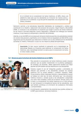 Unidad 2 | Sesión 1 7
MINEDU - Dirección de Formación Docente en Servicio, 2024
Curso virtual Metodologías activas para el desarrollo de la competencia lectora
Asimismo, permite a los estudiantes desarrollar habilidades de investigación y análisis que
contribuirán en el diseño y elaboración del producto del proyecto. Según Krajcik y Blumenfeld
(2006), al involucrar a los estudiantes en proyectos que exigen la lectura de textos históricos,
se les motiva a formular preguntas, buscar respuestas y presentar sus hallazgos de maneras
creativas, lo que mejora su comprensión y retención del contenido.
Además, el uso del ABPy en la comprensión de textos históricos permite a los estudiantes conectar
de manera más personal y significativa con el material. Esto es respaldado por Bell (2010), quien
argumenta que los proyectos que relacionan la historia con la vida cotidiana de los estudiantes
aumentan su interés y motivación, lo que a su vez mejora la calidad del aprendizaje.
1.2 Alcances para la lectura de textos históricos en el ABPy
Para abordar la comprensión de textos históricos existen diversos
alcances que se pueden implementar en la práctica pedagógica.
Sin embargo, los docentes deben seleccionar aquellos que mejor
aborden las dificultades lectoras identificas en sus estudiantes.
Cassany sugiere el uso de “preguntas guiadas y actividades de
reflexión que permitan a los estudiantes conectar los eventos
históricos con su propia realidad y contexto” (Cassany, 2006).
Pinzas propone utilizar materiales diversos y representativos cuando
se trabaja con este tipo de texto, afirmando que “una educación
histórica inclusiva y variada ayuda a los estudiantes a desarrollar
una visión más completa y crítica de la historia” (Pinzas, 2015). Por
lo tanto, la incorporación de textos históricos en el nivel primario
no solo enriquece la competencia lectora de los estudiantes, sino
que también contribuye a la formación de ciudadanos informados
y comprometidos.
A continuación, presentamos más alcances que puedes emplear en
el ABPr para la lectura de textos históricos.
En el contexto de la comprensión de textos históricos, el ABPy ofrece una
plataforma ideal para que los estudiantes se involucren de manera activa y
profunda con el contenido, lo que les permite desarrollar una comprensión más
sólida y duradera.
Importante: Si bien hemos analizado la aplicación de la metodología de
Aprendizaje Basado en Proyectos para potenciar la comprensión de textos
históricos, esta metodología también se aplica para la comprensión de textos
en otros niveles y áreas.
Imagen generada por Copilot.microsoft.com
 