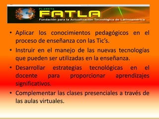Aplicar los conocimientos pedagógicos en el proceso de enseñanza con las Tic’s.Instruir en el manejo de las nuevas tecnologías que pueden ser utilizadas en la enseñanza.Desarrollar estrategias tecnológicas en el  docente para proporcionar aprendizajes significativos.Complementar las clases presenciales a través de las aulas virtuales.