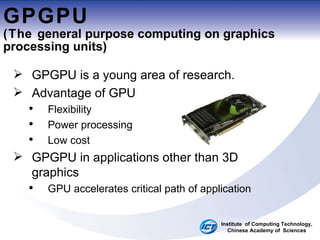 GPGPU (The  general purpose computing on graphics processing units ) GPGPU is a young area of research. Advantage of GPU Flexibility Power processing Low cost GPGPU in applications other than 3D graphics  GPU accelerates critical path of application Institute  of Computing Technology, Chinese Academy of  Sciences 
