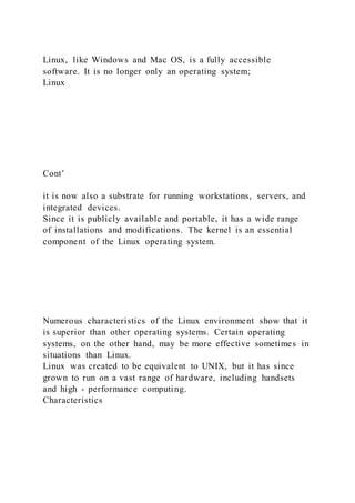 Linux, like Windows and Mac OS, is a fully accessible
software. It is no longer only an operating system;
Linux
Cont’
it is now also a substrate for running workstations, servers, and
integrated devices.
Since it is publicly available and portable, it has a wide range
of installations and modifications. The kernel is an essential
component of the Linux operating system.
Numerous characteristics of the Linux environment show that it
is superior than other operating systems. Certain operating
systems, on the other hand, may be more effective sometimes in
situations than Linux.
Linux was created to be equivalent to UNIX, but it has since
grown to run on a vast range of hardware, including handsets
and high - performance computing.
Characteristics
 