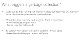 What triggers a garbage collection?
•

Every call to new or implicit memory allocation reserves GC memory

•

When the pool is exhausted, engines force a collection

•

Be careful with object allocation patterns in your apps

- Allocations are cheap until current pool is exhausted

- Collections cause program pauses
- Pauses could take milliseconds

- Every allocation brings you closer to a GC pause

 