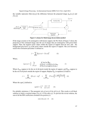 Signal & Image Processing : An International Journal (SIPIJ) Vol.5, No.2, April 2014
67
the variable represents filter uሺx, yሻ the difference between the projected image ݂ே௅ሺ‫,ݔ‬ ‫ݕ‬ሻ and
݂ሺ‫,ݔ‬ ‫ݕ‬ሻ.
If the image assumes to be nonnegative with known support, the NL block of Figure 3 shows the
projection of the estimated image onto the set of images that are nonnegative with given finite
support. Then, the negative pixel values within the region of support must be zero, and the
background grey-level, ‫ܮ‬஻ ݅‫ݏ‬ the pixel values outside the region of support. The cost function ‫ܬ‬
used in the restoration procedure is defined as:
‫ܬ‬ = ෍ ൣ݂መே௅ሺ‫,ݔ‬ ‫ݕ‬ሻ − ݂መሺ‫,ݔ‬ ‫ݕ‬ሻ൧
ଶ
∀ሺ௫,௬ሻ
ሺ2ሻ
Where,
݂መே௅ሺ‫,ݔ‬ ‫ݕ‬ሻ = ൝
‫ܮ‬஻
0
݂መሺ‫,ݔ‬ ‫ݕ‬ሻ
(3)
Where ‫ܦ‬௦௨௣ suppose to be the set of all pixels inside the region of support, and ‫ܦ‬ഥ௦௨௣ suppose to
be the set of all pixels outside the region of support. Replace fመ୒୐ in equation (2) leads to
‫ܬ‬ = ෍ ൣ݂መሺ‫,ݔ‬ ‫ݕ‬ሻ − ‫ܮ‬஻൧
ଶ
ሺ௫,௬ሻ∈ ஽ഥೞೠ೛
+ ෍ ݂መଶሺ‫,ݔ‬ ‫ݕ‬ሻ ቈ
1 − ‫݊݃ݏ‬ሺ ݂መሺ‫,ݔ‬ ‫ݕ‬ሻሻ
2
቉
ሺ௫,௬ሻ∈ ஽ೞೠ೛
ሺ4ሻ
Where the ‫݊݃ݏ‬ሺ. ሻ defined as
‫݊݃ݏ‬ሺ݂ሻ = ൜
−1 ݂݅ ݂ < 0
1 ݂݅ ݂ ≥ 0
ሺ5ሻ
For globally minimizes ‫,ܬ‬ The parameter ‫ݑ‬ሺ‫,ݔ‬ ‫ݕ‬ሻ set to 0 for all ሺ‫,ݔ‬ ‫ݕ‬ሻ. This results to all black
solution in which a restored image ݂መሺ‫;ݔ‬ ‫ݕ‬ሻ = 0 for allሺ‫,ݔ‬ ‫ݕ‬ሻ. To prevent this trivial solution, the
sum of all the PSF coefficients assumed to be positive,i.e.
‫݉ݑݏ‬ ሺ ℎሺ‫,ݔ‬ ‫ݕ‬ሻሻ > 0 ሺ6ሻ
 
