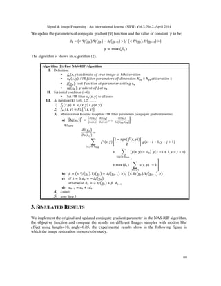 Signal & Image Processing : An International Journal (SIPIJ) Vol.5, No.2, April 2014
69
We update the parameters of conjugate gradient [9] function and the value of constant ߛ to be:
ߚ௞ = ൫< ∇‫ܬ‬൫‫ݑ‬௞൯, ∇‫ܬ‬൫‫ݑ‬௞൯ − ∆‫ܬ‬൫‫ݑ‬௞ିଵ൯ >൯/ ൫< ∇‫ܬ‬൫‫ݑ‬௞൯,∇‫ܬ‬൫‫ݑ‬௞ିଵ൯ >൯
ߛ = max ሺߚ௞ሻ
The algorithm is shows in Algorithm (2).
Algorithm (2): Fast NAS-RIF Algorithm
I. Definition:
• ݂௞ሺ‫,ݔ‬ ‫ݕ‬ሻ: ݁‫݁ݐܽ݉݅ݐݏ‬ ‫݂݋‬ ‫݁ݑݎݐ‬ ݅݉ܽ݃݁ ܽ‫ݐ‬ ݇‫ݐ‬ℎ ݅‫݊݋݅ݐܽݎ݁ݐ‬
• ‫ݑ‬௞ሺ‫,ݔ‬ ‫ݕ‬ሻ: ‫ܴܫܨ‬ ݂݈݅‫ݎ݁ݐ‬ ‫ݏݎ݁ݐ݁݉ܽݎܽ݌‬ ‫݂݋‬ ݀݅݉݁݊‫݊݋݅ݏ‬ ܰ௫௨ × ܰ௬௨ܽ‫ݐ‬ ݅‫݊݋݅ݐܽݎ݁ݐ‬ ݇
• ‫ܬ‬൫‫ݑ‬௞൯: ܿ‫ݐݏ݋‬ ݂‫݊݋݅ݐܿ݊ݑ‬ ܽ‫ݐ‬ ‫ݎ݁ݐ݁݉ܽݎܽ݌‬ ‫݃݊݅ݐݐ݁ݏ‬ ‫ݑ‬௞
• ∆‫ܬ‬൫‫ݑ‬௞൯: ݃‫ݐ݊݁݅݀ܽݎ‬ ‫݂݋‬ ‫ܬ‬ ܽ‫ݐ‬ ‫ݑ‬௞
II. Set initial condition (k=0):
• Set FIR filter ‫ݑ‬௞ሺ‫,ݔ‬ ‫ݕ‬ሻ to all zeros
III. At iteration (k): k=0, 1,2, ……
1) ݂መ௞ሺ‫,ݔ‬ ‫ݕ‬ሻ = ‫ݑ‬௞ሺ‫,ݔ‬ ‫ݕ‬ሻ ∗ ݃ሺ‫,ݔ‬ ‫ݕ‬ሻ
2) ݂መே௅ሺ‫,ݔ‬ ‫ݕ‬ሻ = ܰ‫ܮ‬ൣ݂መሺ‫,ݔ‬ ‫ݕ‬ሻ൧
3) Minimization Routine to update FIR filter parameters.(conjugate gradient routine)
a) ൣ∆‫ܬ‬ሺ‫ݑ‬௞ሻ൧
்
= ൤
డ௃ሺ௨ೖሻ
డ௨ሺଵ,ଵሻ
డ௃ሺ௨ೖሻ
డ௨ሺଵ,ଶሻ
… ..
డ௃ሺ௨ೖሻ
డ௨൫ேೣೠ,ே೤ೠ൯
൨
Where
߲‫ܬ‬൫‫ݑ‬௞൯
߲‫ݑ‬ሺ݅, ݆ሻ
=
෍ ݂መଶሺ‫,ݔ‬ ‫ݕ‬ሻ ቈ
1 − ‫݊݃ݏ‬ሺ ݂መሺ‫,ݔ‬ ‫ݕ‬ሻሻ
2
቉ ݃ሺ‫ݔ‬ − ݅ + 1, ‫ݕ‬ − ݆ + 1ሻ
ሺ௫,௬ሻ∈ ஽ೞೠ೛
+ ෍ ൣ݂መሺ‫,ݔ‬ ‫ݕ‬ሻ − ‫ܮ‬஻൧
ሺ௫,௬ሻ∈ ஽ഥೞೠ೛
݃ሺ‫ݔ‬ − ݅ + 1, ‫ݕ‬ − ݆ + 1ሻ
+ max ሺߚ௞ሻ ቎ ෍ ‫ݑ‬ሺ‫,ݔ‬ ‫ݕ‬ሻ
∀ሺ௫,௬ሻ
− 1 ቏
b) ߚ = ൫< ∇‫ܬ‬൫‫ݑ‬௞൯, ∇‫ܬ‬൫‫ݑ‬௞൯ − ∆‫ܬ‬൫‫ݑ‬௞ିଵ൯ >൯/ ൫< ∇‫ܬ‬൫‫ݑ‬௞൯, ∇‫ܬ‬൫‫ݑ‬௞ିଵ൯ >൯
c) ݂݅ ݇ = 0, ݀௞ = − ∆‫ܬ‬൫‫ݑ‬௞൯
‫ݐ݋‬ℎ݁‫,݁ݏ݅ݓݎ‬ ݀௞ = − ∆‫ܬ‬൫‫ݑ‬௞൯ + ߚ ݀௞ିଵ
d) ‫ݑ‬௞ିଵ = ‫ݑ‬௞ + ‫݀ݐ‬௞
4) k=k+1
5) goto Step 3
3. SIMULATED RESULTS
We implement the original and updated conjugate gradient parameter in the NAS-RIF algorithm,
the objective function and compare the results on different Images samples with motion blur
effect using length=10, angle=0.05, the experimental results show in the following figure in
which the image restoration improve obviously.
 