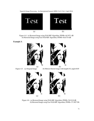 Signal & Image Processing : An International Journal (SIPIJ) Vol.5, No.2, April 2014
71
Figure 4.4: (a) Restored Image using NAS-RIF Algorithm, PSNR= 64.5471 dB
(b) Restored Image using Fast NAS-RIF Algorithm, PSNR= 66.6734 dB
Example 3:
Figure 4.5: (a) Original Image (b) Motion blurred image with length=10, angle=0.05
Figure 4.6: (a) Restored Image using NAS-RIF Algorithm, PSNR= 56.9118 dB
(b) Restored Image using Fast NAS-RIF Algorithm, PSNR= 57.3027 Db
 