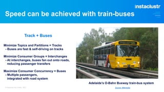 Speed can be achieved with train-buses
You need sufficient partitions to benefit from the cluster concurrency
And not too many that the replication overhead impacts overall throughput
2022 - Better
2020 - Worse
© Instaclustr Pty Limited, 2023 Source: Wikimedia
Minimize Topics and Partitions = Tracks
- Buses are fast & self-driving on tracks
Minimize Consumer Groups = Interchanges
- At interchanges, buses fan out onto roads,
reducing passenger transfers
Maximize Consumer Concurrency = Buses
- Multiple passengers,
integrated with road system
Adelaide’s O-Bahn Busway train-bus system
Track + Buses
 