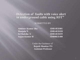 “ Detection of faults with voice alert
in underground cable using IOT”
SUBMITTED BY
Abhinav Kumar Jha 1DB14EE001
Manjula N 1DB14EE020
Sri Raksha S 1DB14EE035
Anjan Kumar H 1DB08EE400
Under the Guidance of
Rajath Shankar P.S
Assistant Professor
1
 