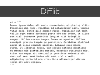 Difﬂib
s1 = """
Lorem ipsum dolor sit amet, consectetur adipiscing elit.
Phasellus dui nunc, faucibus id ullamcorper eget, tempus
vitae nisl. Donec quis semper risus. Curabitur sit amet
tellus eget metus accumsan porta nec nec lorem. Ut vitae
sem nisl. Praesent pulvinar feugiat nibh fringilla
semper. Nullam cursus tempor lorem ut egestas. Nullam
suscipit gravida turpis ac porttitor. Curabitur eleifend
augue at risus commodo pretium. Aliquam eget magna
risus, ut lobortis metus. Cum sociis natoque penatibus
et magnis dis parturient montes, nascetur ridiculus mus.
Etiam non magna sit amet nulla porttitor molestie sit
amet vel sem. Vestibulum sit amet nisl a velit
adipiscing porta id non urna. Duis ullamcorper dictum
ipsum sit amet congue.
"""
 
